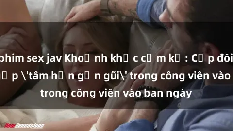 phim sex jav Khoảnh khắc cấm kỵ: Cặp đôi bị bắt gặp 'tâm hồn gần gũi' trong công viên vào ban ngày