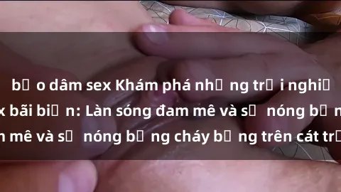 bạo dâm sex Khám phá những trải nghiệm độc đáo tại sex bãi biển: Làn sóng đam mê và sự nóng bỏng cháy bỏng trên cát trắng