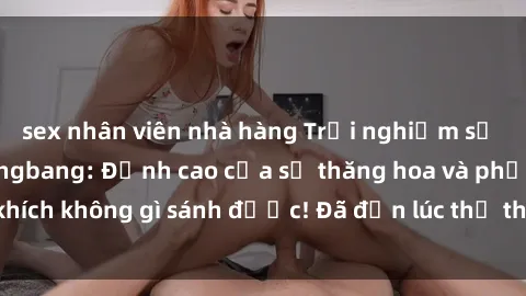 sex nhân viên nhà hàng Trải nghiệm sự mới lạ với sex gangbang: Đỉnh cao của sự thăng hoa và phấn khích không gì sánh được! Đã đến lúc thử thách giới hạn của bạn!