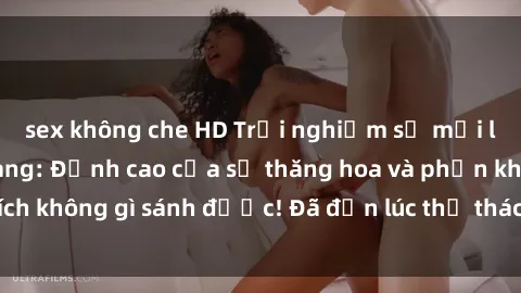 sex không che HD Trải nghiệm sự mới lạ với sex gangbang: Đỉnh cao của sự thăng hoa và phấn khích không gì sánh được! Đã đến lúc thử thách giới hạn của bạn!
