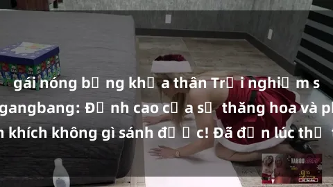 gái nóng bỏng khỏa thân Trải nghiệm sự mới lạ với sex gangbang: Đỉnh cao của sự thăng hoa và phấn khích không gì sánh được! Đã đến lúc thử thách giới hạn của bạn!
