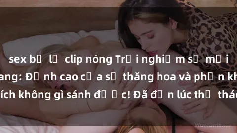 sex bị lộ clip nóng Trải nghiệm sự mới lạ với sex gangbang: Đỉnh cao của sự thăng hoa và phấn khích không gì sánh được! Đã đến lúc thử thách giới hạn của bạn!