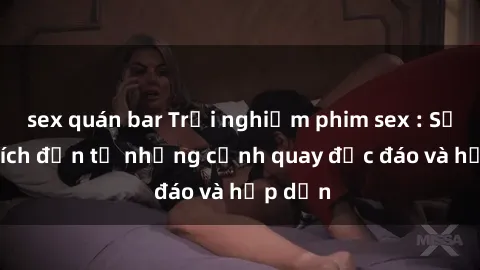 sex quán bar Trải nghiệm phim sex : Sự kích thích đến từ những cảnh quay độc đáo và hấp dẫn