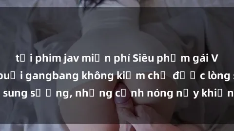 tải phim jav miễn phí Siêu phẩm gái Việt tham gia trong buổi gangbang không kiềm chế được lòng sung sướng, những cảnh nóng nảy khiến ai cũng phải mãn nhãn