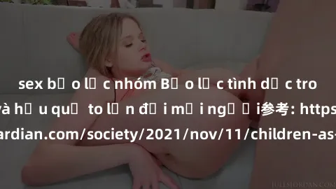 sex bạo lực nhóm Bạo lực tình dục trong nhóm: nguy cơ và hậu quả to lớn đối mọi người参考: https://www.theguardian.com/society/2021/nov/11/children-as-young-as-four-are-being-sexually-abused-by-groups-i