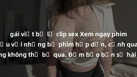 gái việt bị lộ clip sex Xem ngay phim sex bukkake hàng đầu với những bộ phim hấp dẫn, cảnh quay nóng bỏng không thể bỏ qua. Đảm bảo bạn sẽ hài lòng với trải nghiệm mới lạ này!