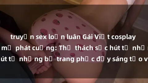 truyện sex loạn luân Gái Việt cosplay sexy khiến fan hâm mộ phát cuồng: Thử thách sức hút từ những bộ trang phục đầy sáng tạo và quyến rũ!