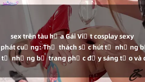 sex trên tàu hỏa Gái Việt cosplay sexy khiến fan hâm mộ phát cuồng: Thử thách sức hút từ những bộ trang phục đầy sáng tạo và quyến rũ!