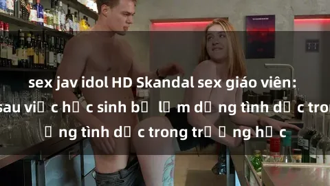 sex jav idol HD Skandal sex giáo viên: Sự thật đằng sau việc học sinh bị lạm dụng tình dục trong trường học