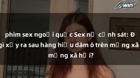 phim sex ngoại quốc Sex nữ cảnh sát: Điều gì xảy ra sau hàng hiệu dâm ô trên mạng xã hội?