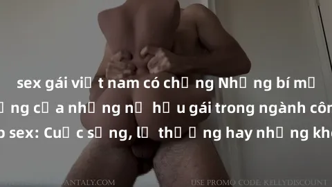 sex gái việt nam có chồng Những bí mật đằng sau cuộc sống của những nữ hầu gái trong ngành công nghiệp sex: Cuộc sống, lẽ thường hay những khó khăn mà họ phải đối mặt.