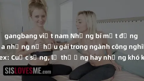 gangbang việt nam Những bí mật đằng sau cuộc sống của những nữ hầu gái trong ngành công nghiệp sex: Cuộc sống, lẽ thường hay những khó khăn mà họ phải đối mặt.