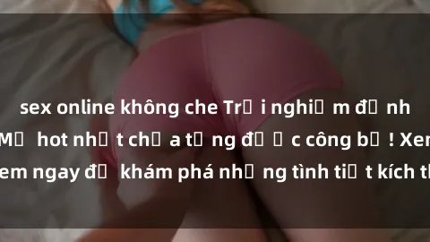 sex online không che Trải nghiệm đỉnh cao cùng phim sex Mỹ hot nhất chưa từng được công bố! Xem ngay để khám phá những tình tiết kích thích, cảnh nóng bỏng!