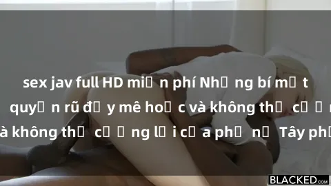 sex jav full HD miễn phí Những bí mật về sex gái Tây: Sự quyến rũ đầy mê hoặc và không thể cưỡng lại của phụ nữ Tây phương