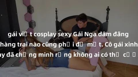 gái việt cosplay sexy Gái Nga dâm đãng khiến tim bất cứ chàng trai nào cũng phải đỏ mặt. Cô gái xinh đẹp này đã chứng minh rằng không ai có thể cưỡng lại khi cô làm tình đắm say.