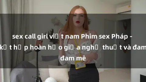 sex call girl việt nam Phim sex Pháp - Sự kết hợp hoàn hảo giữa nghệ thuật và đam mê