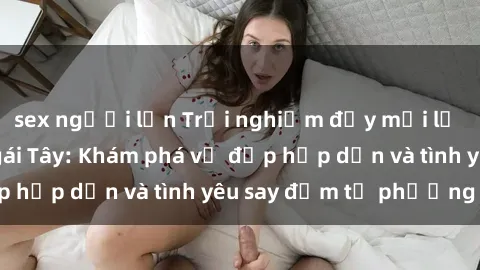 sex người lớn Trải nghiệm đầy mới lạ khi quan hệ với gái Tây: Khám phá vẻ đẹp hấp dẫn và tình yêu say đắm từ phương Tây