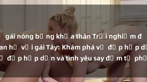 gái nóng bỏng khỏa thân Trải nghiệm đầy mới lạ khi quan hệ với gái Tây: Khám phá vẻ đẹp hấp dẫn và tình yêu say đắm từ phương Tây