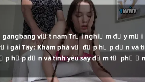 gangbang việt nam Trải nghiệm đầy mới lạ khi quan hệ với gái Tây: Khám phá vẻ đẹp hấp dẫn và tình yêu say đắm từ phương Tây