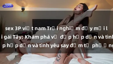 sex 3P việt nam Trải nghiệm đầy mới lạ khi quan hệ với gái Tây: Khám phá vẻ đẹp hấp dẫn và tình yêu say đắm từ phương Tây