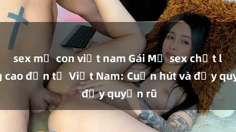 sex mẹ con việt nam Gái Mỹ sex chất lượng cao đến từ Việt Nam: Cuốn hút và đầy quyến rũ