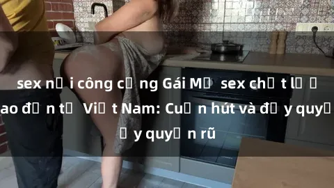 sex nơi công cộng Gái Mỹ sex chất lượng cao đến từ Việt Nam: Cuốn hút và đầy quyến rũ