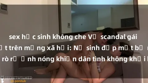 sex học sinh không che Vụ scandal gái xinh lộ hàng gây sốt trên mạng xã hội: Nữ sinh đẹp mắt bị rò rỉ ảnh nóng khiến dân tình không khỏi bất ngờ và phẫn nộ!