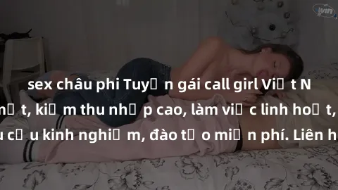 sex châu phi Tuyển gái call girl Việt Nam gợi cảm, đẹp mắt, kiếm thu nhập cao, làm việc linh hoạt, không yêu cầu kinh nghiệm, đào tạo miễn phí. Liên hệ ngay để biết thêm chi tiết!