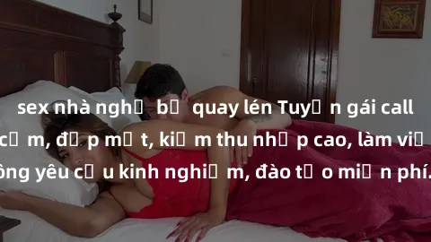 sex nhà nghỉ bị quay lén Tuyển gái call girl Việt Nam gợi cảm, đẹp mắt, kiếm thu nhập cao, làm việc linh hoạt, không yêu cầu kinh nghiệm, đào tạo miễn phí. Liên hệ ngay để biết thêm chi tiết!