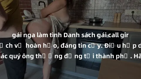 gái nga làm tình Danh sách gái call girl vip chất lượng, dịch vụ hoàn hảo, đáng tin cậy. Điều hấp dẫn cho các quý ông thượng đẳng tại thành phố. Hãy nhấc máy và đặt lịch ngay!