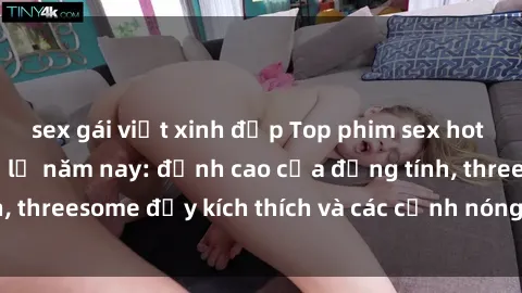 sex gái việt xinh đẹp Top phim sex hot nhất không thể bỏ lỡ năm nay: đỉnh cao của đồng tính, threesome đầy kích thích và các cảnh nóng đang gây sốt!