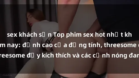 sex khách sạn Top phim sex hot nhất không thể bỏ lỡ năm nay: đỉnh cao của đồng tính, threesome đầy kích thích và các cảnh nóng đang gây sốt!