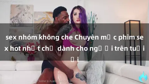 sex nhóm không che Chuyên mục phim sex hot nhất chỉ dành cho người trên tuổi