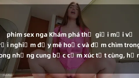phim sex nga Khám phá thế giới mới với sex người lớn: trải nghiệm đầy mê hoặc và đắm chìm trong những cung bậc cảm xúc tột cùng, hứng khởi và cuốn hút.