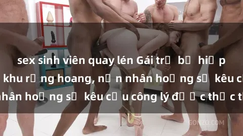 sex sinh viên quay lén Gái trẻ bị hiếp dâm bạo lực trong khu rừng hoang, nạn nhân hoảng sợ kêu cầu công lý được thực thi