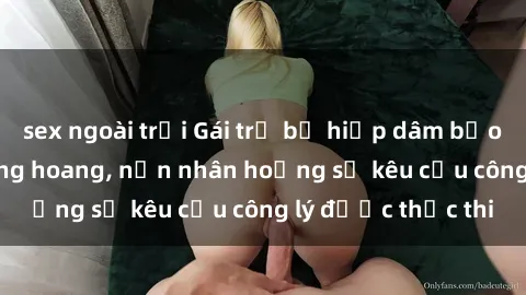 sex ngoài trời Gái trẻ bị hiếp dâm bạo lực trong khu rừng hoang, nạn nhân hoảng sợ kêu cầu công lý được thực thi