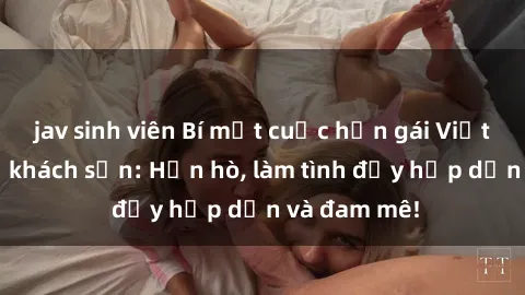 jav sinh viên Bí mật cuộc hẹn gái Việt lần đầu ở khách sạn: Hẹn hò, làm tình đầy hấp dẫn và đam mê!