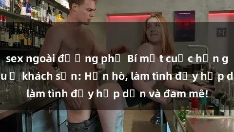 sex ngoài đường phố Bí mật cuộc hẹn gái Việt lần đầu ở khách sạn: Hẹn hò, làm tình đầy hấp dẫn và đam mê!