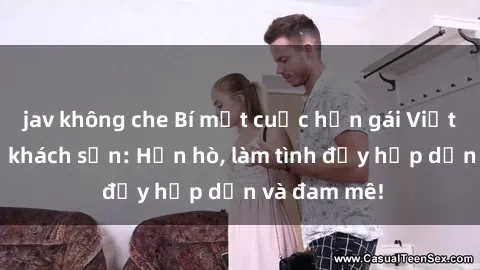 jav không che Bí mật cuộc hẹn gái Việt lần đầu ở khách sạn: Hẹn hò, làm tình đầy hấp dẫn và đam mê!