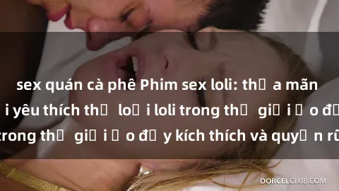 sex quán cà phê Phim sex loli: thỏa mãn đam mê của người yêu thích thể loại loli trong thế giới ảo đầy kích thích và quyến rũ.
