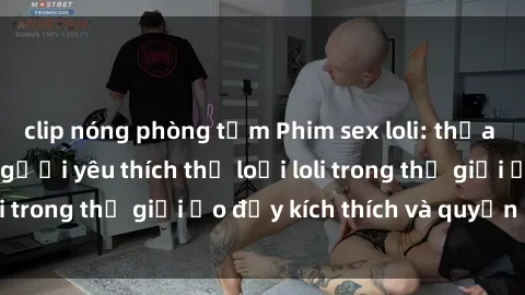 clip nóng phòng tắm Phim sex loli: thỏa mãn đam mê của người yêu thích thể loại loli trong thế giới ảo đầy kích thích và quyến rũ.