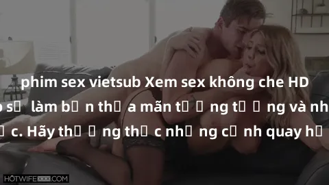 phim sex vietsub Xem sex không che HD miễn phí đảm bảo sẽ làm bạn thỏa mãn tưởng tượng và nhu cầu tình dục. Hãy thưởng thức những cảnh quay hấp dẫn và mãnh liệt ngay bây giờ!