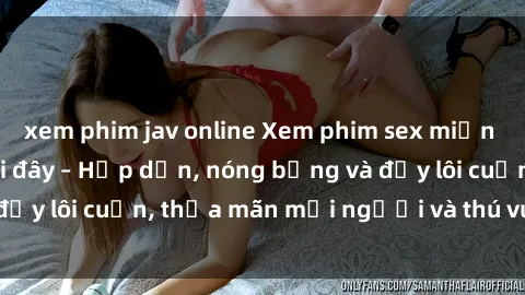 xem phim jav online Xem phim sex miễn phí online ngay tại đây – Hấp dẫn, nóng bỏng và đầy lôi cuốn, thỏa mãn mọi người và thú vui của bạn!