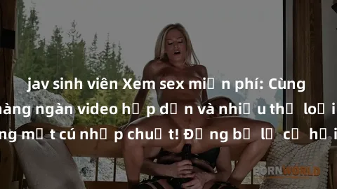 jav sinh viên Xem sex miễn phí: Cùng trải nghiệm với hàng ngàn video hấp dẫn và nhiều thể loại đa dạng chỉ trong một cú nhấp chuột! Đừng bỏ lỡ cơ hội thưởng thức tuyệt vời này ngay hôm nay!