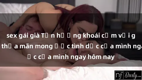 sex gái già Tận hưởng khoái cảm với gái xinh sex, thỏa mãn mong ước tình dục của mình ngay hôm nay