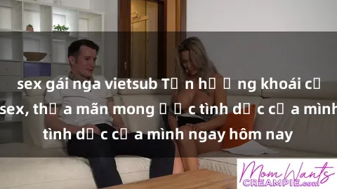 sex gái nga vietsub Tận hưởng khoái cảm với gái xinh sex, thỏa mãn mong ước tình dục của mình ngay hôm nay