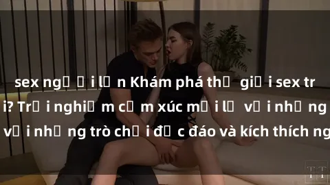sex người lớn Khám phá thế giới sex trực tuyến: Hơn tuổi? Trải nghiệm cảm xúc mới lạ với những trò chơi độc đáo và kích thích người lớn
