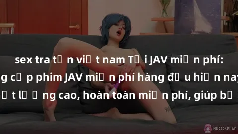 sex tra tấn việt nam Tải JAV miễn phí: Các trang web cung cấp phim JAV miễn phí hàng đầu hiện nay. Các tác phẩm chất lượng cao, hoàn toàn miễn phí, giúp bạn thỏa mãn niềm đam mê mà không tốn kém.