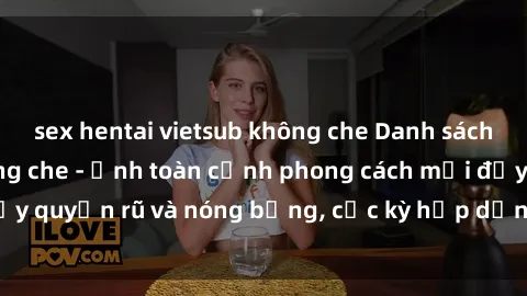 sex hentai vietsub không che Danh sách sex Việt Nam không che - Ảnh toàn cảnh phong cách mới đầy quyến rũ và nóng bỏng, cực kỳ hấp dẫn, không thể bỏ qua!