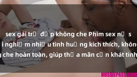 sex gái trẻ đẹp không che Phim sex nữ sinh mới nhất: Trải nghiệm nhiều tình huống kích thích, không che hoàn toàn, giúp thỏa mãn cơn khát tình dục của các bạn trẻ